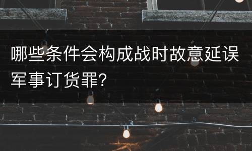 哪些条件会构成战时故意延误军事订货罪？