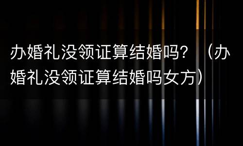 办婚礼没领证算结婚吗？（办婚礼没领证算结婚吗女方）