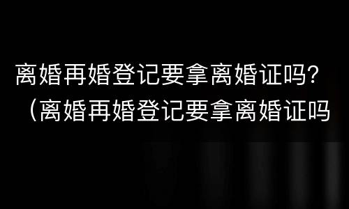 离婚再婚登记要拿离婚证吗？（离婚再婚登记要拿离婚证吗需要什么）