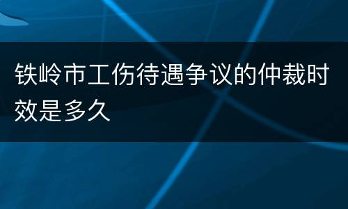 铁岭市工伤待遇争议的仲裁时效是多久