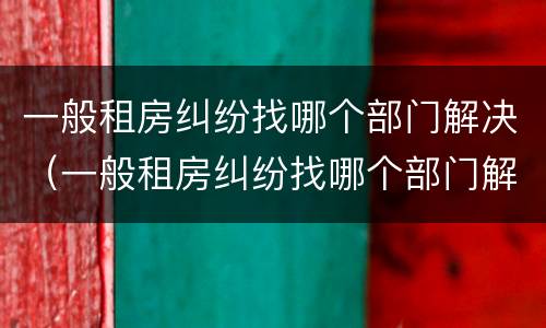 一般租房纠纷找哪个部门解决（一般租房纠纷找哪个部门解决呢）