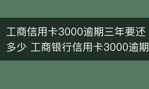 工商信用卡3000逾期三年要还多少 工商银行信用卡3000逾期三年