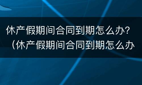 休产假期间合同到期怎么办？（休产假期间合同到期怎么办理续签）