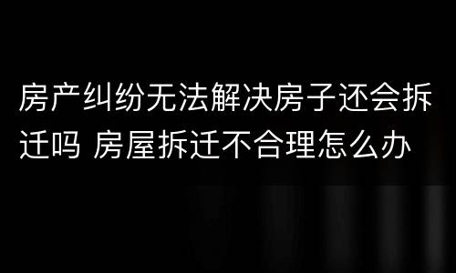 房产纠纷无法解决房子还会拆迁吗 房屋拆迁不合理怎么办