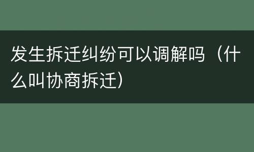 发生拆迁纠纷可以调解吗（什么叫协商拆迁）