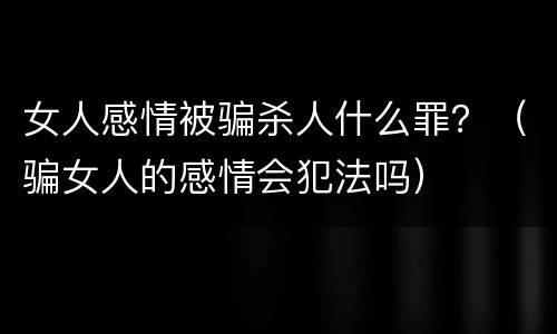女人感情被骗杀人什么罪？（骗女人的感情会犯法吗）