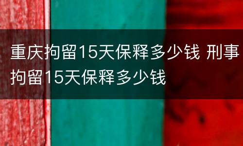 重庆拘留15天保释多少钱 刑事拘留15天保释多少钱