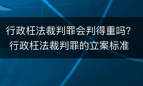 行政枉法裁判罪会判得重吗？ 行政枉法裁判罪的立案标准