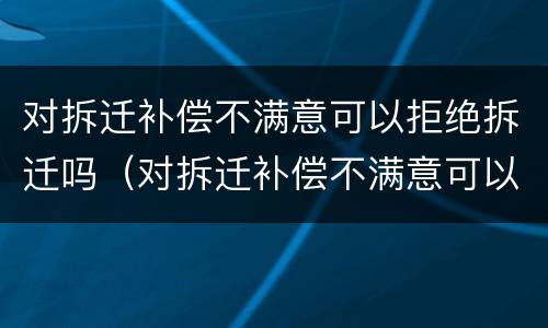 对拆迁补偿不满意可以拒绝拆迁吗（对拆迁补偿不满意可以拒绝拆迁吗怎么办）