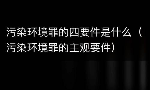 污染环境罪的四要件是什么（污染环境罪的主观要件）