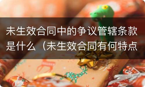 未生效合同中的争议管辖条款是什么（未生效合同有何特点）