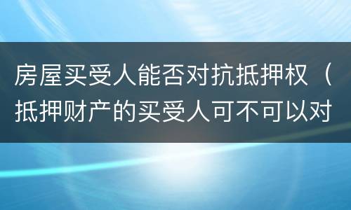 房屋买受人能否对抗抵押权（抵押财产的买受人可不可以对抗抵押权人）