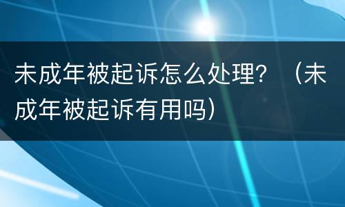 未成年被起诉怎么处理？（未成年被起诉有用吗）