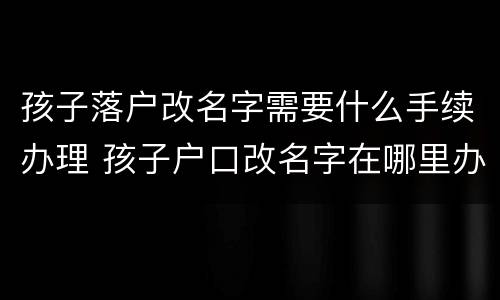 孩子落户改名字需要什么手续办理 孩子户口改名字在哪里办理
