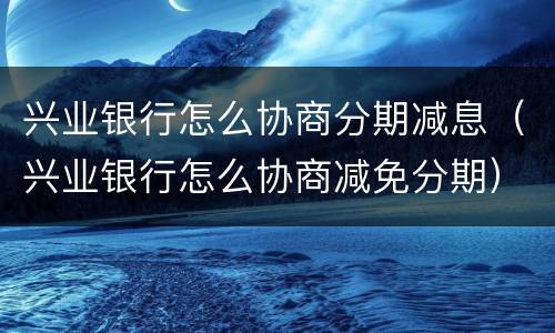 兴业银行怎么协商分期减息（兴业银行怎么协商减免分期）