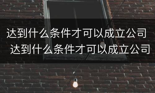 达到什么条件才可以成立公司 达到什么条件才可以成立公司呢