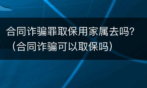 合同诈骗罪取保用家属去吗？（合同诈骗可以取保吗）