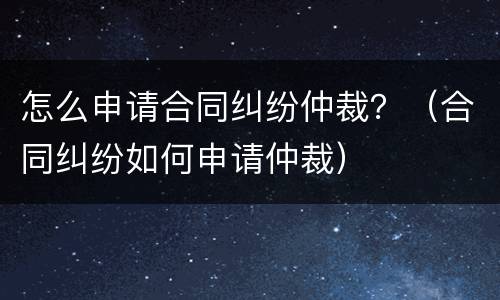 怎么申请合同纠纷仲裁？（合同纠纷如何申请仲裁）