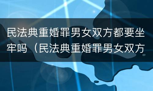 民法典重婚罪男女双方都要坐牢吗（民法典重婚罪男女双方都要坐牢吗怎么判）