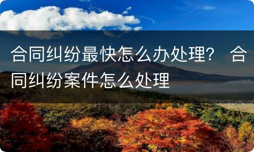 合同纠纷最快怎么办处理？ 合同纠纷案件怎么处理