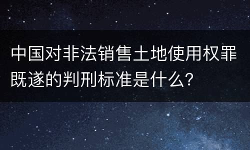 中国对非法销售土地使用权罪既遂的判刑标准是什么？