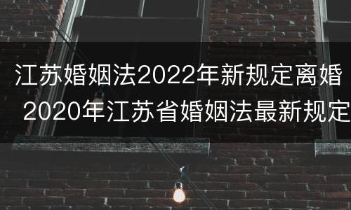 江苏婚姻法2022年新规定离婚 2020年江苏省婚姻法最新规定