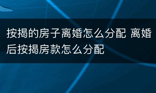 按揭的房子离婚怎么分配 离婚后按揭房款怎么分配