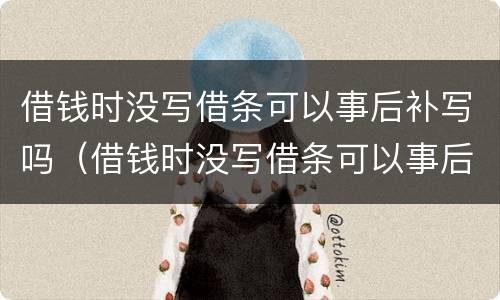 借钱时没写借条可以事后补写吗（借钱时没写借条可以事后补写吗有效吗）