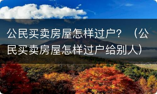 公民买卖房屋怎样过户？（公民买卖房屋怎样过户给别人）
