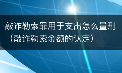 敲诈勒索罪用于支出怎么量刑（敲诈勒索金额的认定）