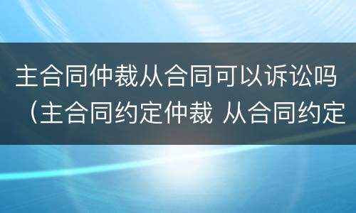 主合同仲裁从合同可以诉讼吗（主合同约定仲裁 从合同约定诉讼）