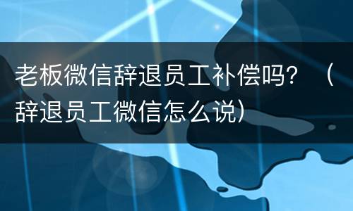 老板微信辞退员工补偿吗？（辞退员工微信怎么说）