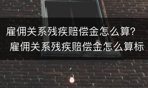雇佣关系残疾赔偿金怎么算？ 雇佣关系残疾赔偿金怎么算标准