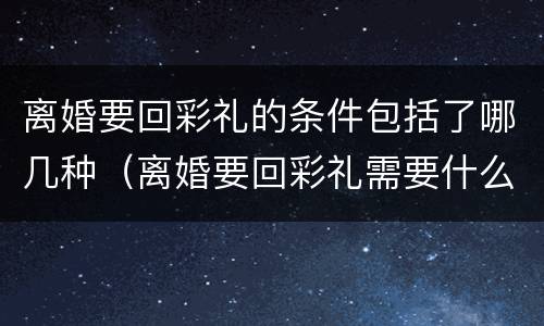离婚要回彩礼的条件包括了哪几种（离婚要回彩礼需要什么证据）