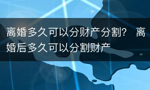 离婚多久可以分财产分割？ 离婚后多久可以分割财产