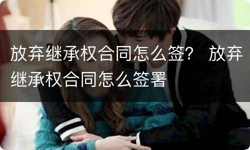 放弃继承权合同怎么签？ 放弃继承权合同怎么签署