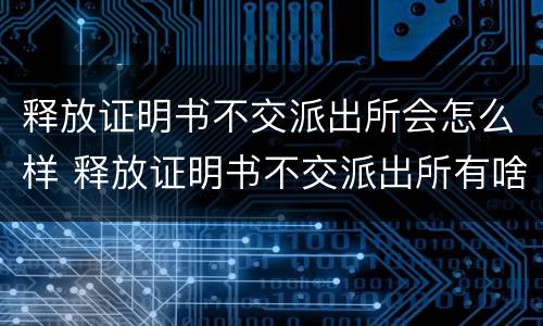 释放证明书不交派出所会怎么样 释放证明书不交派出所有啥后果