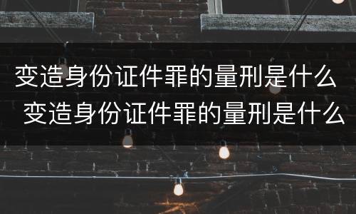 变造身份证件罪的量刑是什么 变造身份证件罪的量刑是什么标准