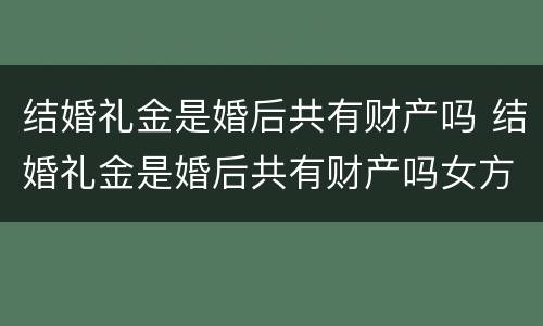 结婚礼金是婚后共有财产吗 结婚礼金是婚后共有财产吗女方