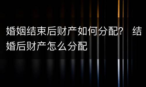 婚姻结束后财产如何分配？ 结婚后财产怎么分配
