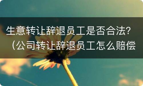 生意转让辞退员工是否合法？（公司转让辞退员工怎么赔偿）