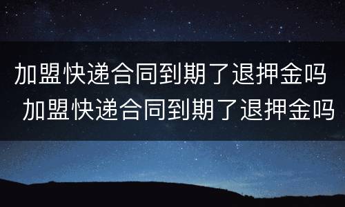 加盟快递合同到期了退押金吗 加盟快递合同到期了退押金吗要多久
