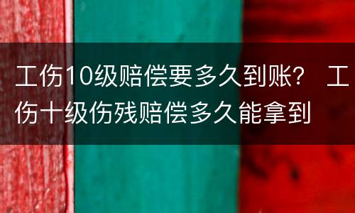 工伤10级赔偿要多久到账？ 工伤十级伤残赔偿多久能拿到