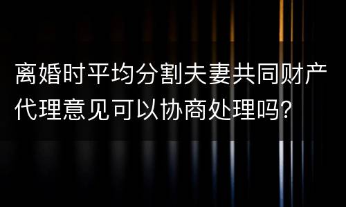 离婚时平均分割夫妻共同财产代理意见可以协商处理吗？