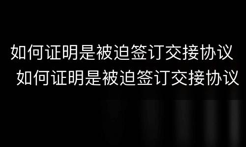 如何证明是被迫签订交接协议 如何证明是被迫签订交接协议的