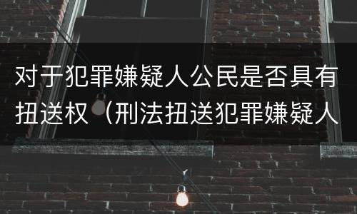 对于犯罪嫌疑人公民是否具有扭送权（刑法扭送犯罪嫌疑人）