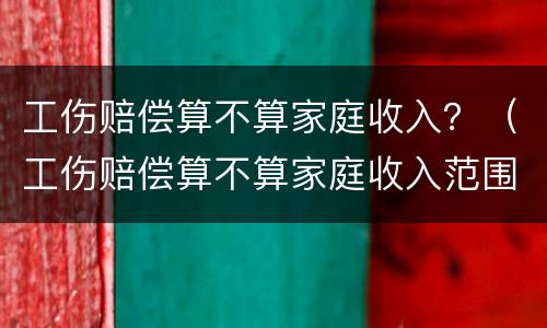 工伤赔偿算不算家庭收入？（工伤赔偿算不算家庭收入范围）