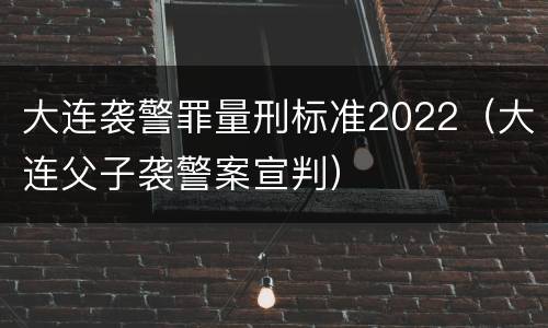 大连袭警罪量刑标准2022（大连父子袭警案宣判）