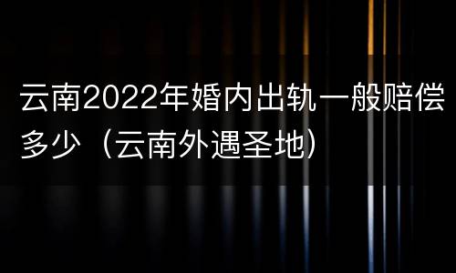 云南2022年婚内出轨一般赔偿多少（云南外遇圣地）