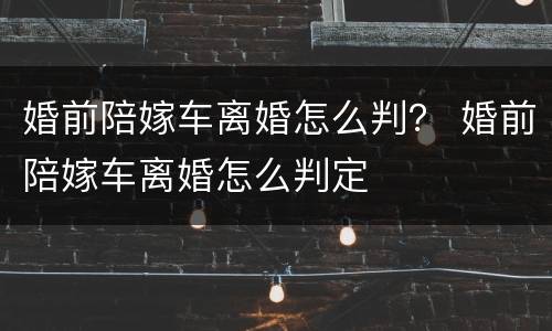 婚前陪嫁车离婚怎么判？ 婚前陪嫁车离婚怎么判定